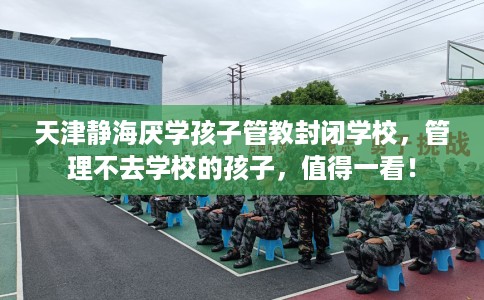 天津静海厌学孩子管教封闭学校，管理不去学校的孩子，值得一看！