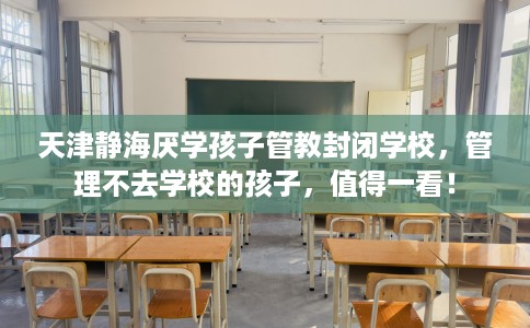 天津静海厌学孩子管教封闭学校，管理不去学校的孩子，值得一看！