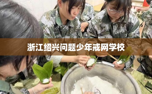 浙江绍兴问题少年戒网学校