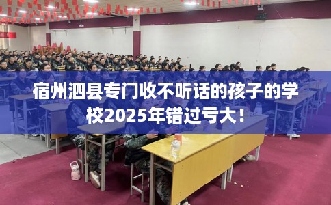 宿州泗县专门收不听话的孩子的学校2025年错过亏大！