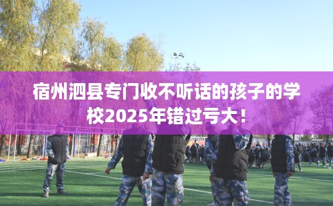 宿州泗县专门收不听话的孩子的学校2025年错过亏大！