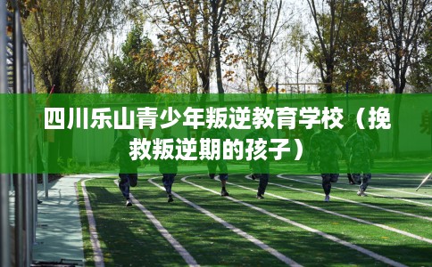 四川乐山青少年叛逆教育学校（挽救叛逆期的孩子）