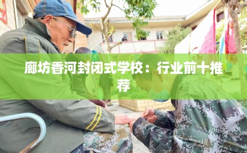 廊坊香河封闭式学校:行业前十推荐 廊坊香河封闭式学校:行业前十推荐