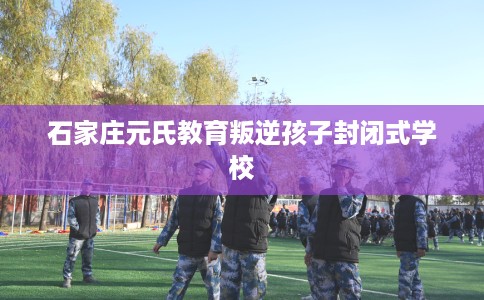 石家庄元氏教育叛逆孩子封闭式学校