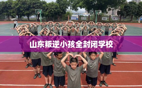 山东叛逆小孩全封闭学校