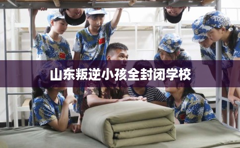 山东叛逆小孩全封闭学校