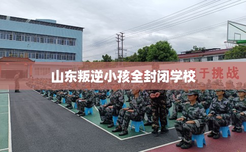山东叛逆小孩全封闭学校