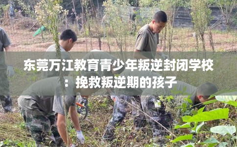 东莞万江教育青少年叛逆封闭学校：挽救叛逆期的孩子