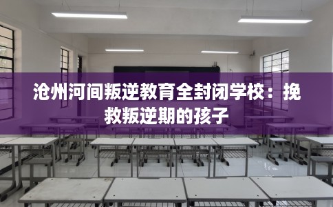 沧州河间叛逆教育全封闭学校：挽救叛逆期的孩子