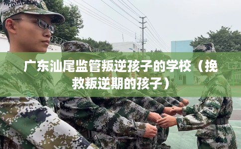 广东汕尾监管叛逆孩子的学校（挽救叛逆期的孩子）