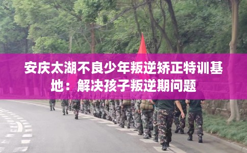 安庆太湖不良少年叛逆矫正特训基地：解决孩子叛逆期问题