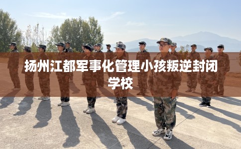 扬州江都军事化管理小孩叛逆封闭学校