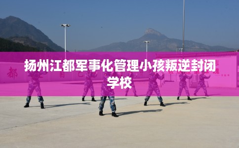 扬州江都军事化管理小孩叛逆封闭学校