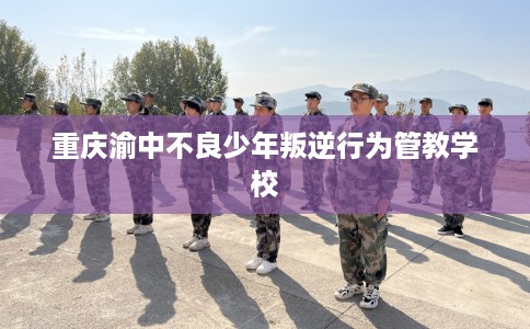 重庆渝中不良少年叛逆行为管教学校