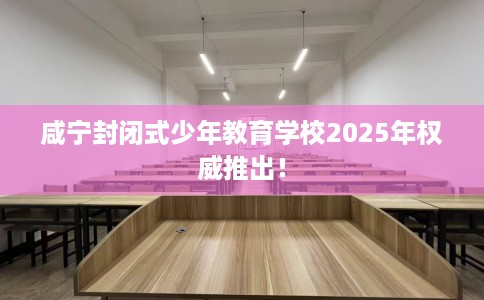 咸宁封闭式少年教育学校2025年权威推出！