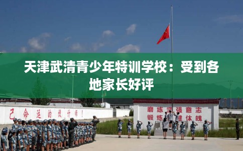 天津武清青少年特训学校：受到各地家长好评