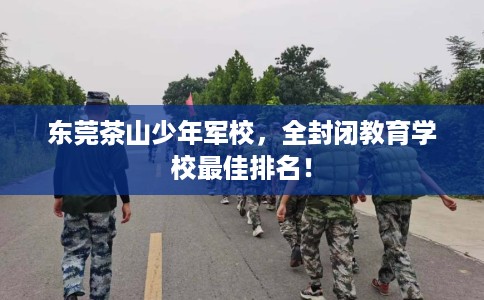 东莞茶山少年军校,全封闭教育学校最佳排名! 东莞茶山少年军校,全封闭教育学校最佳排名!