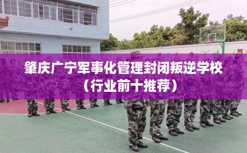 肇庆广宁军事化管理封闭叛逆学校（行业前十推荐）