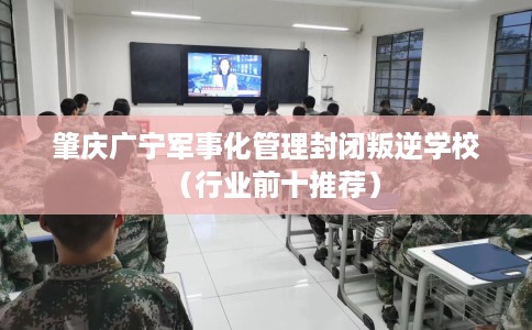 肇庆广宁军事化管理封闭叛逆学校（行业前十推荐）