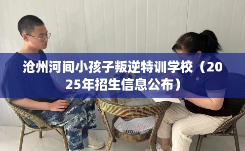 沧州河间小孩子叛逆特训学校（2025年招生信息公布）