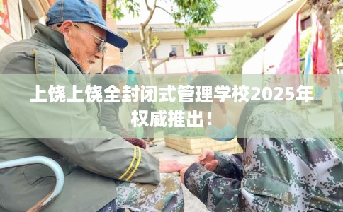 上饶上饶全封闭式管理学校2025年权威推出！