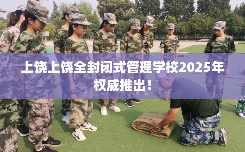 上饶上饶全封闭式管理学校2025年权威推出！