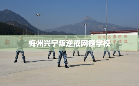 梅州兴宁叛逆戒网瘾学校