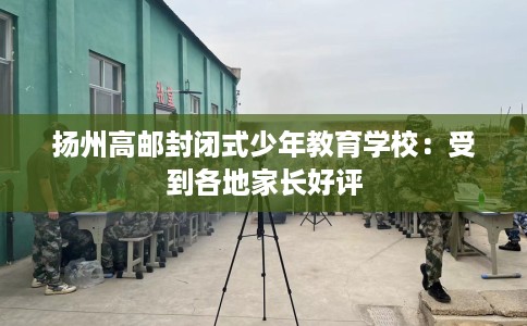 扬州高邮封闭式少年教育学校：受到各地家长好评