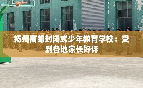 扬州高邮封闭式少年教育学校：受到各地家长好评