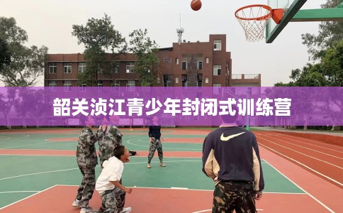 韶关浈江青少年封闭式训练营 韶关浈江青少年封闭式训练营