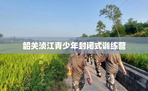 韶关浈江青少年封闭式训练营 韶关浈江青少年封闭式训练营
