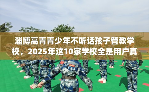 淄博高青青少年不听话孩子管教学校,2025年这10家学校全是用户真评! 淄博高青青少年不听话孩子管教学校,2025年这10家学校全是用户真评!