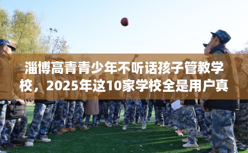 淄博高青青少年不听话孩子管教学校,2025年这10家学校全是用户真评! 淄博高青青少年不听话孩子管教学校,2025年这10家学校全是用户真评!