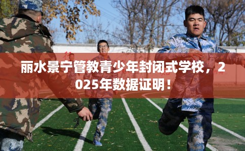 丽水景宁管教青少年封闭式学校，2025年数据证明！
