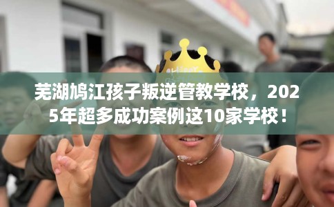 芜湖鸠江孩子叛逆管教学校，2025年超多成功案例这10家学校！