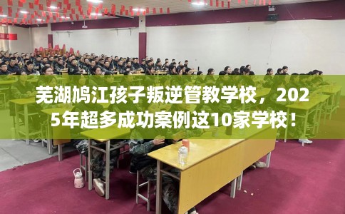 芜湖鸠江孩子叛逆管教学校，2025年超多成功案例这10家学校！