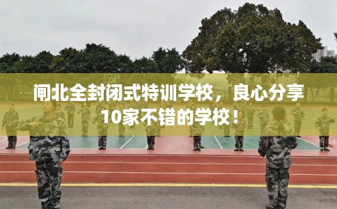 闸北全封闭式特训学校，良心分享10家不错的学校！