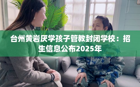 台州黄岩厌学孩子管教封闭学校：招生信息公布2025年