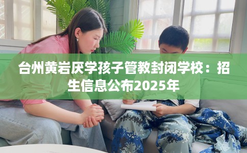 台州黄岩厌学孩子管教封闭学校：招生信息公布2025年