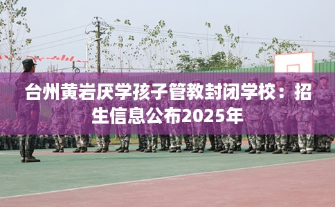 台州黄岩厌学孩子管教封闭学校：招生信息公布2025年