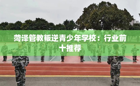 菏泽管教叛逆青少年学校：行业前十推荐