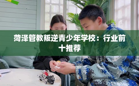 菏泽管教叛逆青少年学校：行业前十推荐