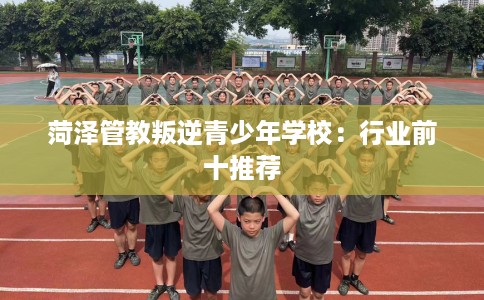 菏泽管教叛逆青少年学校：行业前十推荐