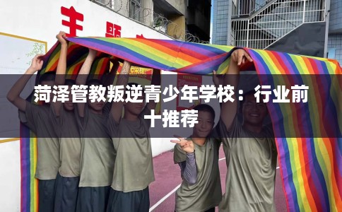 菏泽管教叛逆青少年学校：行业前十推荐