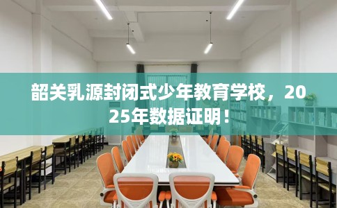 韶关乳源封闭式少年教育学校，2025年数据证明！