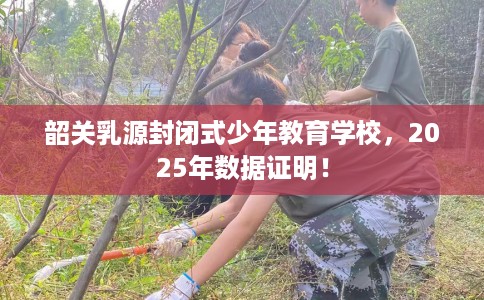 韶关乳源封闭式少年教育学校，2025年数据证明！
