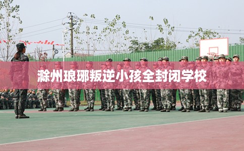 滁州琅琊叛逆小孩全封闭学校