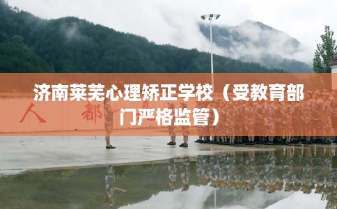 济南莱芜心理矫正学校（受教育部门严格监管）