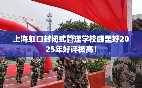 上海虹口封闭式管理学校哪里好2025年好评极高！