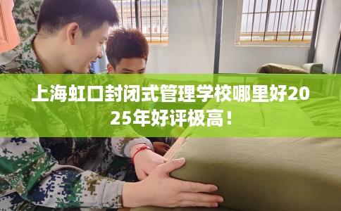 上海虹口封闭式管理学校哪里好2025年好评极高！